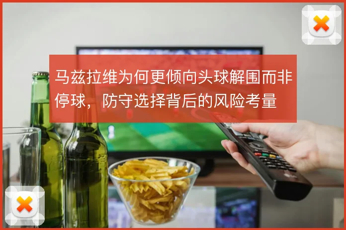 马兹拉维为何更倾向头球解围而非停球,防守选择背后的风险考量