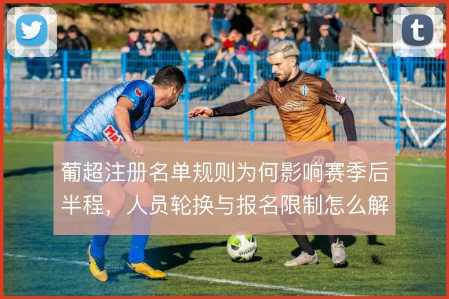 葡超注册名单规则为何影响赛季后半程,人员轮换与报名限制怎么解