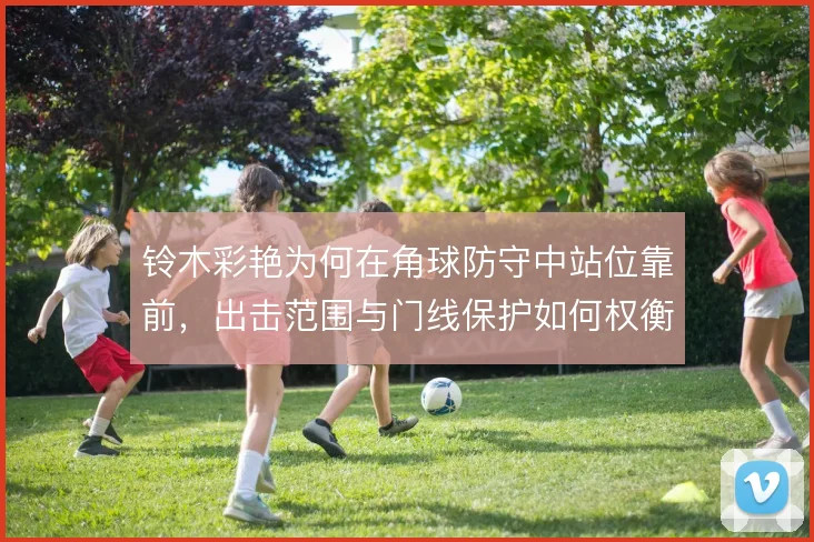 铃木彩艳为何在角球防守中站位靠前，出击范围与门线保护如何权衡
