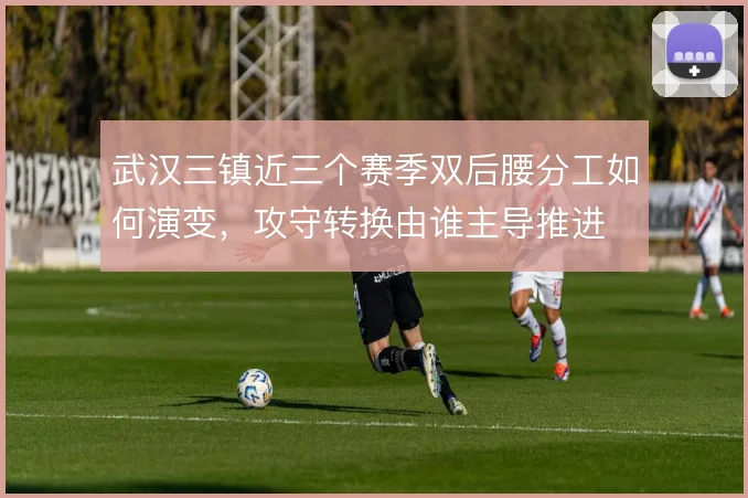 武汉三镇近三个赛季双后腰分工如何演变，攻守转换由谁主导推进