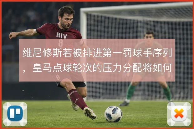 维尼修斯若被排进第一罚球手序列,皇马点球轮次的压力分配将如何重写