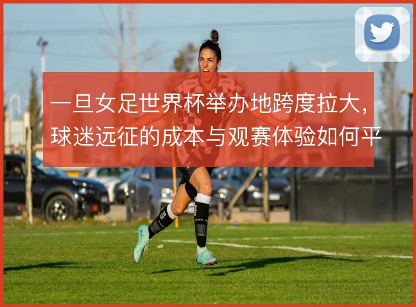 一旦女足世界杯举办地跨度拉大,球迷远征的成本与观赛体验如何平衡