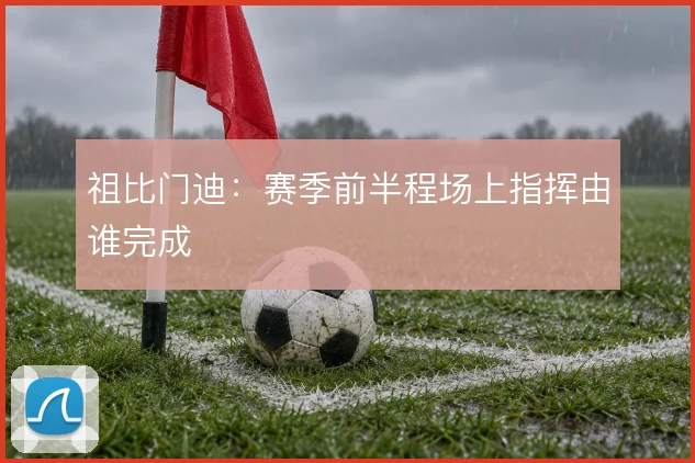 祖比门迪:赛季前半程场上指挥由谁完成