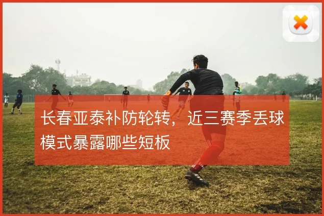 长春亚泰补防轮转，近三赛季丢球模式暴露哪些短板