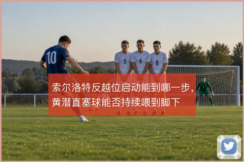 索尔洛特反越位启动能到哪一步，黄潜直塞球能否持续喂到脚下
