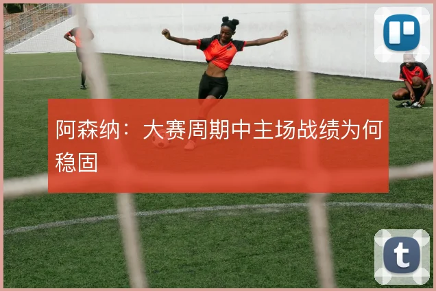 阿森纳：大赛周期中主场战绩为何稳固