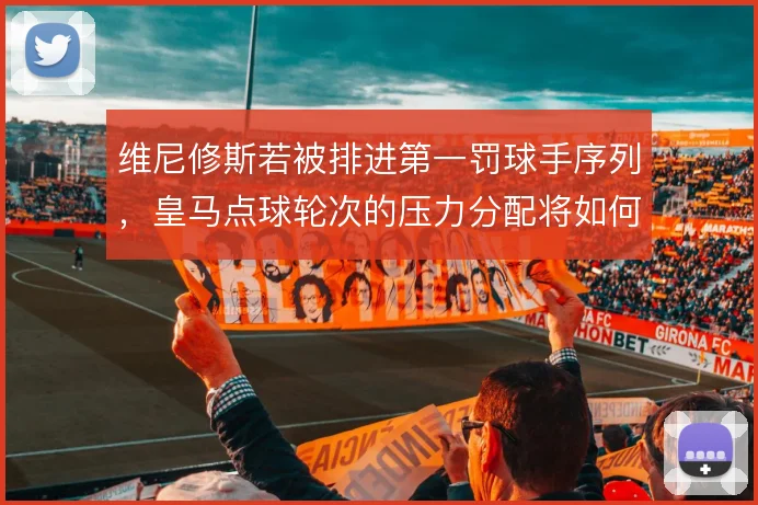 维尼修斯若被排进第一罚球手序列,皇马点球轮次的压力分配将如何重写
