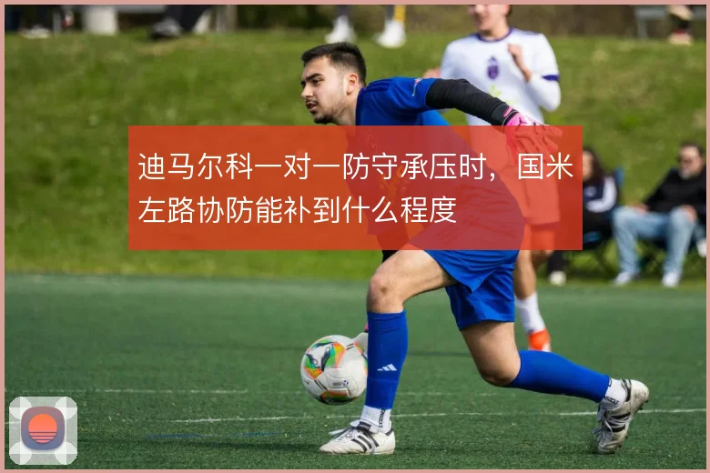 迪马尔科一对一防守承压时，国米左路协防能补到什么程度