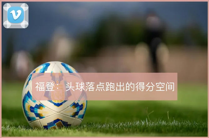 福登：头球落点跑出的得分空间