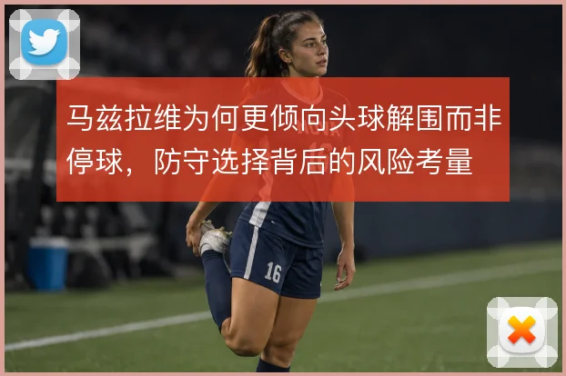 马兹拉维为何更倾向头球解围而非停球，防守选择背后的风险考量
