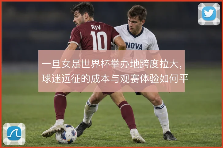 一旦女足世界杯举办地跨度拉大，球迷远征的成本与观赛体验如何平衡