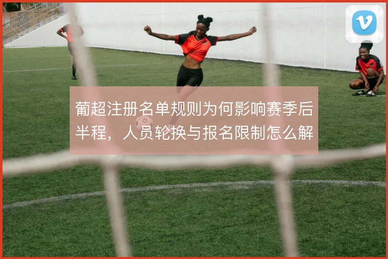 葡超注册名单规则为何影响赛季后半程,人员轮换与报名限制怎么解